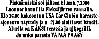 Pieksmell soi jlleen blues 8.7.2000
Luonnonkauniilla Pieksjrven rannalla.
Klo 15.00 kokoontuu USA Car Clubin harraste-
ajoneuvo nyttely ja n. 17.00 aloittavat bndit.
Aluella on KAKSI terassia ja ulkogrilli.
Ja mik parasta VAPAA PSY