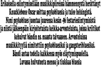 Erikoisella esiintymiselln musiikkipiireiss hmmennyst herttnyt
Knucklebone Oscar soittaa psykobluesia ja tulee helsingist.
Nimi psykoblues juontaa juurensa kesn -96 festariesiintymisist
ja niist jlkeenpin kirjoitetuista keikka-arvosteluista, joissa kriitikot 
kehuivat bndin ns. maasta taivaaseen. Arvosteluissa
musiikkityyli nimitettiin psykobluesiksi ja gangsteribluesiksi.
Bndi antaa todella kaikkensa mys elytymispuolella.
Luvassa hulvatonta menoa ja tiukkaa bluesia